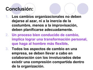 Conclusión: Los cambios organizacionales no deben dejarse al azar, ni a la inercia de la costumbre, menos a la improvisación, deben planificarse adecuadamente. Un proceso bien conducido de cambio, implica lograr una transformación personal, que haga al hombre más flexible . Todos los aspectos de cambio en una empresa, se deben llevar a cabo en colaboración con los involucrados debe existir una compresión compartida dentro de la organización. 