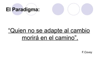 El Paradigma: “ Quien no se adapte al cambio morirá en el camino”.   F.Covey 
