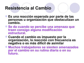 Resistencia al Cambio Es una reacción esperada por parte de las personas u organización que obstaculizan un cambio. Se da cuando se percibe una amenaza que traen consigo alguna modificación estructural. Cuando el cambio es impuesto por la organización, la reacción con frecuencia es negativa o es más difícil de asimilar Muchos trabajadores se sienten amenazados por el cambio en su rutina diaria o en su futuro.   