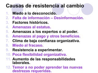 Causas de resistencia al cambio Miedo a lo desconocido. Falta de información – Desinformación. Factores históricos. Amenazas al estatus. Amenazas a los expertos o al poder. Amenazas al pago y otros beneficios. Clima de baja confianza organizativa. Miedo al fracaso. Resistencia a experimentar. Poca flexibilidad organizativa. Aumento de las responsabilidades laborales. Temor a no poder aprender las nuevas destrezas requeridas. 