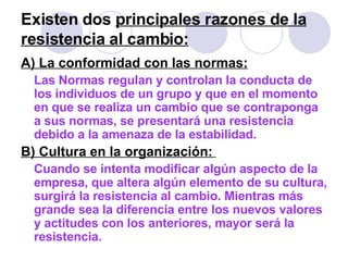 Existen dos  principales razones de la resistencia al cambio:   A) La conformidad con las normas: Las Normas regulan y controlan la conducta de los individuos de un grupo y que en el momento en que se realiza un cambio que se contraponga a sus normas, se presentará una resistencia debido a la amenaza de la estabilidad.  B) Cultura en la organización:   Cuando se intenta modificar algún aspecto de la empresa, que altera algún elemento de su cultura, surgirá la resistencia al cambio. Mientras más grande sea la diferencia entre los nuevos valores y actitudes con los anteriores, mayor será la resistencia.   
