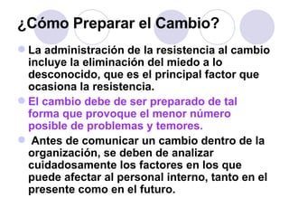 ¿Cómo Preparar el Cambio? La administración de la resistencia al cambio incluye la eliminación del miedo a lo desconocido, que es el principal factor que ocasiona la resistencia.  El cambio debe de ser preparado de tal forma que provoque el menor número posible de problemas y temores. Antes de comunicar un cambio dentro de la organización, se deben de analizar cuidadosamente los factores en los que puede afectar al personal interno, tanto en el presente como en el futuro.  