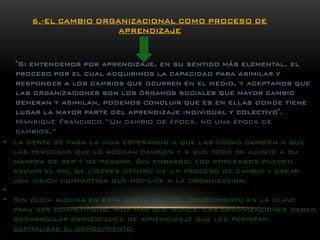 "Si entendemos por aprendizaje, en su sentido más elemental, el proceso por el cual adquirimos la capacidad para asimilar y responder a los cambios que ocurren en el medio, y aceptamos que las organizaciones son los órganos sociales que mayor cambio generan y asimilan, podemos concluir que es en ellas donde tiene lugar la mayor parte del aprendizaje individual y colectivo". Manrique Francisco.”Uncambio de época, no una época de cambios.” 6.-EL CAMBIO ORGANIZACIONAL COMO PROCESO DE APRENDIZAJE 
•La gente se pasa la vida esperando a que las cosas cambien a que las personas que lo rodean cambien y a que todo se ajuste a su manera de ser y de pensar. Sin embargo, los empleados pueden asumir el rol de líderes dentro de un proceso de cambio y crear una visión compartida que movilice a la organización. 
• 
•Sin duda alguna en esta nueva era del conocimiento es la clave para ser competitivos. Hoy más que nunca, las organizaciones deben desarrollar capacidades de aprendizaje que les permitan capitalizar el conocimiento.  
