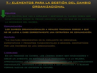 Equipos 
Los equipos que van a impulsar y gestionar el cambio deben ser constituidos desde el primer momento, una vez que se ha detectado la necesidad del cambio. 7.-ELEMENTOS PARA LA GESTIÓN DEL CAMBIO ORGANIZACIONAL 
Comunicación 
Los cambios organizacionales a menudo fracasan debido a que no se lleva a cabo correctamente una estrategia de comunicación 
Cultura 
“La cultura organizativa es el conjunto de creencias, expectativas y principios fundamentales o básicos, compartidos por los miembros de una organización. 
Liderazgo 
En un proceso de cambio, los líderes deben ser innovadores y crear un ambiente de estímulo a la innovación y a la mejora, aprovechando las oportunidades, estimulando las contribuciones individuales, animando a los equipos a ser creativos y a buscar formas nuevas de enfocar el futuro.  