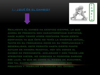 1.-¿QUÉ ÉS EL CAMBIO? 
Realmente el cambio ha existido siempre, lo que ahora se presenta con características distintas, hace algún tiempo atrás podíamos tener cierta confianza ya que éste no tenía la dinámica actual, tanto en su frecuencia como en su profundidad y generalidad, esto permitía hasta cierto punto actuar de manera reactiva, hoy día donde el cambio es permanente, acelerado y con todos los atributos vistos, no debemos ni podemos darnos ese lujo, ya que se corre el riesgo de sucumbir, por tal razón nuestra actuación debe ser proactiva y trabajar en función del cambio.  