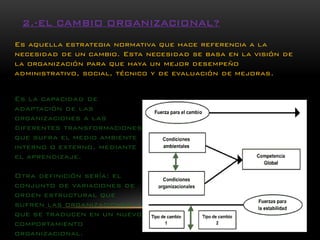 Es aquella estrategia normativa que hace referencia a la necesidad de un cambio. Esta necesidad se basa en la visión de la organización para que haya un mejor desempeño administrativo, social, técnico y de evaluación de mejoras. 
Es la capacidad de adaptación de las organizaciones a las diferentes transformaciones que sufra el medio ambiente interno o externo, mediante el aprendizaje. 
Otra definición sería: el conjunto de variaciones de orden estructural que sufren las organizaciones y que se traducen en un nuevo comportamiento organizacional. 2.-EL CAMBIO ORGANIZACIONAL?  