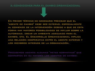 En primer término es necesario precisar que el "agente de cambio" debe ser externo, especialmente al comienzo de la intervención debido a que de esta forma hay mayores posibilidades de influir sobre la autoridad, crear un ambiente adecuado para el cambio, etc. El Desarrollo Organizacional implica una relación cooperativa entre el agente externo y los miembros internos de la organización. 
Precisemos además algunas "metas normativas" que comparten en su mayoría los agentes de cambio: 3.-CONDICIONES PARA EL CAMBIO ORGANIZACIONAL  