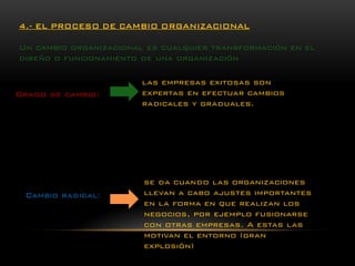 4.-EL PROCESO DE CAMBIO ORGANIZACIONAL 
Un cambio organizacional es cualquier transformación en el diseño o funcionamiento de una organización 
las empresas exitosas son expertas en efectuar cambios radicales y graduales. 
Grado de cambio: 
Cambio radical: 
se da cuando las organizaciones llevan a cabo ajustes importantes en la forma en que realizan los negocios, por ejemplo fusionarse con otras empresas. A estas las motivan el entorno (gran explosión)  