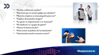 Add your company slogan
LOGO
 “No hay suficientes medios”
 “Eso hará que el actual equipo sea obsoleto”
 “Nuestra empresa es muy pequeña para eso”
 “Implica demasiados riesgos”
 “La gente se impresionará o se traumará”
 “El sindicato va a pegar de gritos”
 “Nunca lo hemos hecho”
 “Está contra la política de la institución”
 “Aumentarán mucho nuestros costos”
 