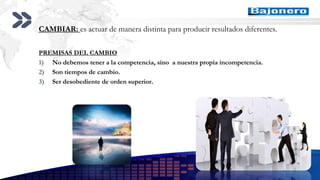 Add your company slogan
LOGO
CAMBIAR: es actuar de manera distinta para producir resultados diferentes.
PREMISAS DEL CAMBIO
1) No debemos tener a la competencia, sino a nuestra propia incompetencia.
2) Son tiempos de cambio.
3) Ser desobediente de orden superior.
 