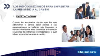 Add your company slogan
LOGO
LOS MÉTODOS EXITOSOS PARA ENFRENTAR
LA RESISTENCIA AL CAMBIO
1. EMPATÍA Y APOYO:
Cuando los empleados sienten que los que
administran el cambio están atentos a sus
preocupaciones, se hallarán más dispuestos a
brindar información, esto contribuye a establecer
soluciones de problemas en colaboración, lo cual
tal vez supere las barreras al cambio.
 