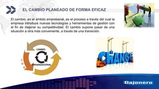Add your company slogan
LOGO
EL CAMBIO PLANEADO DE FORMA EFICAZ
El cambio, en el ámbito empresarial, es el proceso a través del cual la
empresa introduce nuevas tecnologías y herramientas de gestión con
el fin de mejorar su competitividad. El cambio supone pasar de una
situación a otra más conveniente, a través de una transición.
 