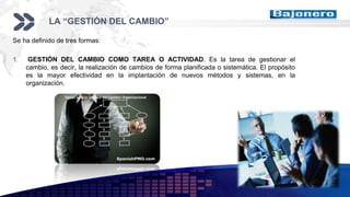 Add your company slogan
LOGO
LA “GESTIÓN DEL CAMBIO”
Se ha definido de tres formas:
1. GESTIÓN DEL CAMBIO COMO TAREA O ACTIVIDAD. Es la tarea de gestionar el
cambio, es decir, la realización de cambios de forma planificada o sistemática. El propósito
es la mayor efectividad en la implantación de nuevos métodos y sistemas, en la
organización.
 