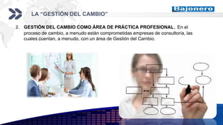 Add your company slogan
LOGO
LA “GESTIÓN DEL CAMBIO”
2. GESTIÓN DEL CAMBIO COMO ÁREA DE PRÁCTICA PROFESIONAL. En el
proceso de cambio, a menudo están comprometidas empresas de consultoría, las
cuales cuentan, a menudo, con un área de Gestión del Cambio.
 