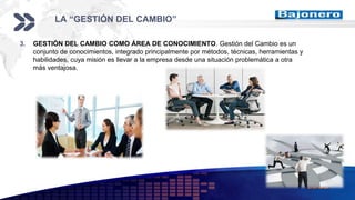 Add your company slogan
LOGO
LA “GESTIÓN DEL CAMBIO”
3. GESTIÓN DEL CAMBIO COMO ÁREA DE CONOCIMIENTO. Gestión del Cambio es un
conjunto de conocimientos, integrado principalmente por métodos, técnicas, herramientas y
habilidades, cuya misión es llevar a la empresa desde una situación problemática a otra
más ventajosa.
 