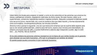 Add your company slogan
LOGO
METÁFORA
Usted tiene una receta para preparar un pastel, y como es de costumbre en las personas que amamos los
dulces y anhelamos comerlos, respetamos cada paso de dicha receta. De esta manera, usted va al
supermercado, compra los ingredientes exactos y regresa contento, dispuesto a preparar el delicioso pastel.
Una vez en la cocina, mezcla todo, tal y como la receta le dice que debe hacerlo, y hornea exactamente
como se le explica, a la temperatura precisa, los minutos correctos.
Ahora lo invito a pensar lo siguiente, una vez que transcurrió el tiempo que se supone debe esperar para
que su tan amado pastel esté listo, usted lo saca del horno, espera unos minutos para desmoldarlo, se
prepara una buena taza de café, y cuando finalmente lo saborea algo inesperado sucede, algo no está
bien… ¡EL PASTEL NO LE GUSTA!
En la vida cotidiana las personas solemos manejarnos con la lógica de que ciertas recetas son la garantía
para alcanzar eso que tanto buscamos. ¿Por qué no arriesgarse con cambiar de receta?
El cambio puede ayudar a encontrar lo que realmente buscamos.
 