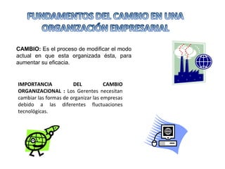 CAMBIO:  Es el proceso de modificar el modo actual en que esta organizada ésta, para aumentar su eficacia. IMPORTANCIA DEL CAMBIO ORGANIZACIONAL :  Los Gerentes necesitan cambiar las formas de organizar las empresas debido a las diferentes fluctuaciones tecnológicas.  