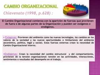 CAMBIO ORGANIZACIONALChiavenato (1998, p.628) :El Cambio Organizacional comienza con la aparición de fuerzas que provienen de fuera o de algunas partes de la Organización y pueden ser exógenos o endógenos.Exógenas:Provienen del ambiente como las nuevas tecnologías, los cambios en los valores de la sociedad y las nuevas oportunidades o limitaciones del ambiente (económico, político, legal y social). Estas fuerzas externas crean la necesidad de Cambio Organizacional interno.
