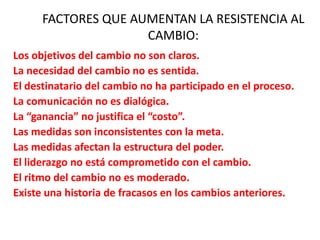 Los objetivos del cambio no son claros.
La necesidad del cambio no es sentida.
El destinatario del cambio no ha participado en el proceso.
La comunicación no es dialógica.
La “ganancia” no justifica el “costo”.
Las medidas son inconsistentes con la meta.
Las medidas afectan la estructura del poder.
El liderazgo no está comprometido con el cambio.
El ritmo del cambio no es moderado.
Existe una historia de fracasos en los cambios anteriores.
FACTORES QUE AUMENTAN LA RESISTENCIA AL
CAMBIO:
 
