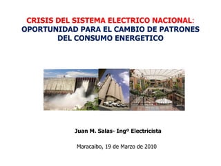 CRISIS DEL SISTEMA ELECTRICO NACIONAL :   OPORTUNIDAD PARA EL CAMBIO DE PATRONES DEL CONSUMO ENERGETICO Maracaibo, 19 de Marzo de 2010 Juan M. Salas- Ingº Electricista 