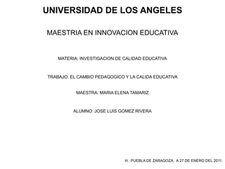 UNIVERSIDAD DE LOS ANGELES

MAESTRIA EN INNOVACION EDUCATIVA


    MATERIA: INVESTIGACION DE CALIDAD EDUCATIVA



TRABAJO: EL CAMBIO PEDAGOGICO Y LA CALIDA EDUCATIVA


           MAESTRA: MARIA ELENA TAMARIZ



          ALUMNO: JOSE LUIS GOMEZ RIVERA




                              H. PUEBLA DE ZARAGOZA, A 27 DE ENERO DEL 2011.
 