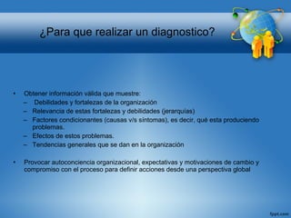 • Obtener información válida que muestre:
– Debilidades y fortalezas de la organización
– Relevancia de estas fortalezas y debilidades (jerarquías)
– Factores condicionantes (causas v/s síntomas), es decir, qué esta produciendo
problemas.
– Efectos de estos problemas.
– Tendencias generales que se dan en la organización
• Provocar autoconciencia organizacional, expectativas y motivaciones de cambio y
compromiso con el proceso para definir acciones desde una perspectiva global
¿Para que realizar un diagnostico?
 