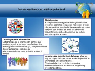 Globalización.
El surgimiento de organizaciones globales crea
presiones sobre las compañías nacionales a fin de
internacionalizar y rediseñar las operaciones y para
competir con eficacia en ellos, las empresas
frecuentemente deben transformar su cultura,
estructura y operaciones
Tecnología de la información.
La tecnología de la información permite que
muchas organización sean mas flexibles. La
tecnología de la información (TI) comprende redes
de computadoras , sistemas de
telecomunicaciones y mecanismos a control
remoto
La naturaleza cambiante de la fuerza laboral.
Hoy las organizaciones deben atraer empleados en
un mercado laboral cambiante.
El mercado laboral continúa creciendo y
diversificándose más en términos de género y
procedencia étnica.
Factores que llevan a un cambio organizacional
 