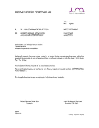 SOLICITUD DE CAMBIO DE PORCENTAJE DE USO
ANT: --
MAT: Ingreso
A: SR. JULIO DOMINGO VENTURA BECERRA DIRECTOR DE OBRAS
DE: HERBERT HERMANN BITTNER ARON PROPIETARIO
JUAN-LUIS MENARES RODRIGUEZ ARQUITECTO
Estimado Sr. Julio Domingo Ventura Becerra
Director de Obras
Ilustre Municipalidad de Vina del Mar
Mediante la presente, hacemos entrega a usted -y su equipo- de los antecedentes atingentes a solicitud de
aceptación de porcentaje de uso no habitacional. Esta en edificación ubicada en Calle Dos Norte # 424-B Sector
Plan, Vina del Mar.
Tenemos a bien informar, respecto de los presentes documentos:
No se solicita patente ya que el local cuenta con ella y su respectiva resolución sanitaria ( #1705155216 de
Fecha 15/05/2017 )
Sin otro particular y de antemano agradeciendo el valor de su tiempo, le saludan:
Herbert Hermann Bittner Aron Juan-Luis Menares Rodríguez
Propietario Arquitecto ICA 10867
Adjunta:
Expediente.-
Santiago, Septiembre de 2017
 