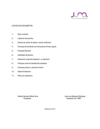 LISTADO DE DOCUMENTOS:
1.- Oficio conductor
2.- Listado de Documentos
3.- Solicitud de cambio de destino –parcial- edificación
4.- Fotocopia del Certificado de Informaciones Previas vigente.
5.- Fotocopia Escritura
6.- Certificado de dominio
7.- Declaración jurada del propietario –no alteración-
8.- Fotocopia carnet de identidad del propietario
9.- Fotocopia permiso y resolución anterior
10.- Patente Profesional
11.- Planos de arquitectura
Herbert Hermann Bittner Aron Juan-Luis Menares Rodríguez
Propietario Arquitecto ICA 10867
Septiembre de 2017
 