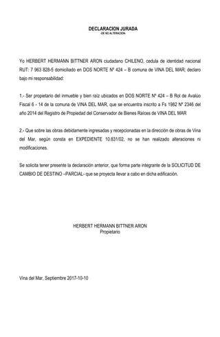 DECLARACION JURADA
-DE NO ALTERACION-
Yo HERBERT HERMANN BITTNER ARON ciudadano CHILENO, cedula de identidad nacional
RUT: 7 963 828-5 domiciliado en DOS NORTE Nº 424 – B comuna de VINA DEL MAR; declaro
bajo mi responsabilidad:
1.- Ser propietario del inmueble y bien raíz ubicados en DOS NORTE Nº 424 – B Rol de Avalúo
Fiscal 6 - 14 de la comuna de VINA DEL MAR, que se encuentra inscrito a Fs 1982 Nº 2346 del
año 2014 del Registro de Propiedad del Conservador de Bienes Raíces de VINA DEL MAR
2.- Que sobre las obras debidamente ingresadas y recepcionadas en la dirección de obras de Vina
del Mar, según consta en EXPEDIENTE 10.831/02, no se han realizado alteraciones ni
modificaciones.
Se solicita tener presente la declaración anterior, que forma parte integrante de la SOLICITUD DE
CAMBIO DE DESTINO –PARCIAL- que se proyecta llevar a cabo en dicha edificación.
HERBERT HERMANN BITTNER ARON
Propietario
Vina del Mar, Septiembre 2017-10-10
 