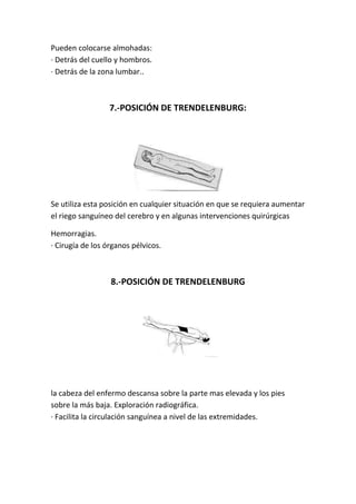 Pueden colocarse almohadas:
· Detrás del cuello y hombros.
· Detrás de la zona lumbar..
7.-POSICIÓN DE TRENDELENBURG:
Se utiliza esta posición en cualquier situación en que se requiera aumentar
el riego sanguíneo del cerebro y en algunas intervenciones quirúrgicas
Hemorragias.
· Cirugía de los órganos pélvicos.
8.-POSICIÓN DE TRENDELENBURG
la cabeza del enfermo descansa sobre la parte mas elevada y los pies
sobre la más baja. Exploración radiográfica.
· Facilita la circulación sanguínea a nivel de las extremidades.
 