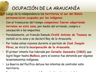 OCUPACIÓN DE LA ARAUCANÍA Luego de la independencia los  territorios al sur del Biobío permanecieron ocupados por los indígenas. Con el transcurso del tiempo  campesinos fueron adquiriendo terrenos en esta zona , por medio del arriendo, compra o usurpación a los mapuches. Paralelamente, un francés llamado  Orelié Antoine de Tounens  se instaló en la zona y se declaró Rey de la Araucanía. Por todas estas razones durante el período de  José Joaquín Pérez , se inició la  incorporación de la Araucanía. El primer intento fue liderado por  Cornelio Saavedra (1862) , que logró llegar hasta  Malleco , pero el avance fue detenido por algunos levantamientos indígenas. La Guerra del Pacífico detuvo los intentos de controlar este territorio. Posteriormente el coronel  Gregorio Urrutia , terminó de ocupar esta zona llegando hasta  Villarrica(1883). 