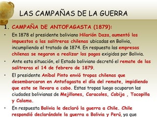 LAS CAMPAÑAS DE LA GUERRA CAMPAÑA DE ANTOFAGASTA (1879): En 1878 el presidente boliviano  Hilarión Daza ,  aumentó los impuestos a las salitreras chilenas  ubicadas en Bolivia, incumpliendo el tratado de 1874. En respuesta las  empresas chilenas se negaron a realizar los pagos  exigidos por Bolivia. Ante esta situación, el Estado boliviano decretó el  remate de las salitreras el 14 de febrero de 1879 . El presidente  Aníbal Pinto envió tropas chilenas que desembarcaron en Antofagasta el día del remate, impidiendo que este se llevara a cabo.  Estas tropas luego ocuparon las ciudades bolivianas de  Mejillones, Caracoles, Cobija , Tocopilla y Calama. En respuesta  Bolivia le declaró la guerra a Chile. Chile respondió declarándole la guerra a Bolivia y Perú , ya que descubrió el pacto de ayuda mutua que había entre ambos países. 
