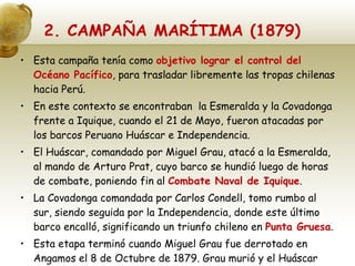 2. CAMPAÑA MARÍTIMA (1879) Esta campaña tenía como  objetivo lograr el control del Océano Pacífico , para trasladar libremente las tropas chilenas hacia Perú. En este contexto se encontraban  la Esmeralda y la Covadonga frente a Iquique, cuando el 21 de Mayo, fueron atacadas por los barcos Peruano Huáscar e Independencia. El Huáscar, comandado por Miguel Grau, atacó a la Esmeralda, al mando de Arturo Prat, cuyo barco se hundió luego de horas de combate, poniendo fin al  Combate Naval de Iquique . La Covadonga comandada por Carlos Condell, tomo rumbo al sur, siendo seguida por la Independencia, donde este último barco encalló, significando un triunfo chileno en  Punta Gruesa . Esta etapa terminó cuando Miguel Grau fue derrotado en Angamos el 8 de Octubre de 1879. Grau murió y el Huáscar pasó a la marina chilena. 