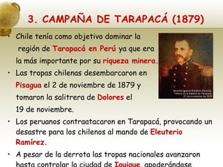 3. CAMPAÑA DE TARAPACÁ (1879) Chile tenía como objetivo dominar la   región de  Tarapacá en Perú  ya que era la más importante por su  riqueza minera. Las tropas chilenas desembarcaron en  Pisagua  el 2 de noviembre de 1879 y  tomaron la salitrera de  Dolores  el 19 de noviembre. Los peruanos contraatacaron en Tarapacá, provocando un desastre para los chilenos al mando de  Eleuterio Ramírez. A pesar de la derrota las tropas nacionales avanzaron hasta controlar la ciudad de  Iquique , apoderándose completamente de la región. 