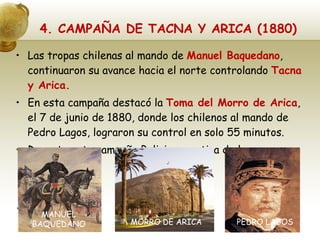 4. CAMPAÑA DE TACNA Y ARICA (1880) Las tropas chilenas al mando de  Manuel Baquedano , continuaron su avance hacia el norte controlando  Tacna y Arica. En esta campaña destacó la  Toma del Morro de Arica , el 7 de junio de 1880, donde los chilenos al mando de Pedro Lagos, lograron su control en solo 55 minutos. Durante esta campaña Bolivia se retira de la guerra. MANUEL BAQUEDANO MORRO DE ARICA PEDRO LAGOS 
