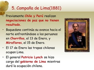5. Campaña de Lima(1881) Previamente  Chile y Perú  realizan  negociaciones de paz que no tienen resultado. Baquedano continúa su avance hacia el norte enfrentándose a los peruanos en  Chorrillos , el 13 de Enero, y  Miraflores , el 15 de Enero. El 17 de Enero las tropas chilenas ocupan Lima. El general  Patricio Lynch  se hizo cargo del  gobierno de Lima  mientras duró la ocupación chilena. 