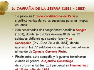 6. CAMPAÑA DE LA SIERRA (1881 – 1883) Se peleó en la  zona cordillerana de Perú  y significó varias derrotas sucesivas para las tropas chilenas. Son recordadas dos sangrientas batallas:  Sangra  (1881), donde solo sobrevivieron 10 de los 35 soldados chilenos que combatieron y  La Concepción  (9 y 10 de Julio de 1881), donde murieron los 77 soldados chilenos que combatieron al mando de  Ignacio Carrera Pinto. Finalmente, esta campaña y la guerra terminaron cuando el general  Alejandro Gorostiaga  derrotaron a las fuerzas peruanas en  Huamachuco el 10 de julio de 1883. 