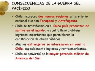 CONSECUENCIAS DE LA GUERRA DEL PACÍFICO Chile incorpora  dos nuevas regiones  al territorio nacional que son  Tarapacá y Antofagasta . Chile se transformó en el  único país productor de salitre en el mundo , lo cual lo llevó a obtener ingresos importantes que permitieron la construcción de obras públicas. Muchos  extranjeros se interesaron en venir a Chile , especialmente ingleses y norteamericanos. Chile se convirtió en la  mayor potencia militar de América del Sur. 