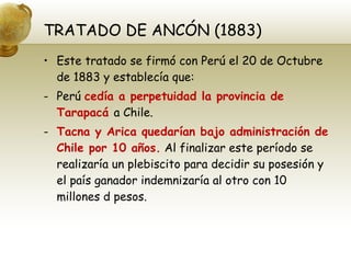 TRATADO DE ANCÓN (1883) Este tratado se firmó con Perú el 20 de Octubre de 1883 y establecía que: Perú  cedía a perpetuidad la provincia de Tarapacá  a Chile. Tacna y Arica quedarían bajo administración de Chile por 10 años.  Al finalizar este período se realizaría un plebiscito para decidir su posesión y el país ganador indemnizaría al otro con 10 millones d pesos. 