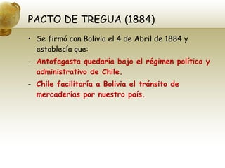 PACTO DE TREGUA (1884) Se firmó con Bolivia el 4 de Abril de 1884 y establecía que: Antofagasta quedaría bajo el régimen político y administrativo de Chile. Chile facilitaría a Bolivia el tránsito de mercaderías por nuestro país. 