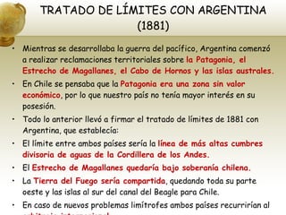 TRATADO DE LÍMITES CON ARGENTINA (1881) Mientras se desarrollaba la guerra del pacífico, Argentina comenzó a realizar reclamaciones territoriales sobre  la Patagonia, el Estrecho de Magallanes, el Cabo de Hornos y las islas australes. En Chile se pensaba que la  Patagonia era una zona sin valor económico , por lo que nuestro país no tenía mayor interés en su posesión. Todo lo anterior llevó a firmar el tratado de límites de 1881 con Argentina, que establecía: El límite entre ambos países sería la  línea de más altas cumbres divisoria de aguas de la Cordillera de los Andes. El  Estrecho de Magallanes quedaría bajo soberanía chilena. La  Tierra del Fuego sería compartida , quedando toda su parte oeste y las islas al sur del canal del Beagle para Chile. En caso de nuevos problemas limítrofes ambos países recurrirían al  arbitraje internacional. 