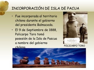 INCORPORACIÓN DE ISLA DE PACUA Fue incorporada al territorio chileno durante el gobierno del presidente Balmaceda. El 9 de Septiembre de 1888, Policarpo Toro tomó posesión de la Isla de Pascua a nombre del gobierno chileno. POLICARPO TORO 