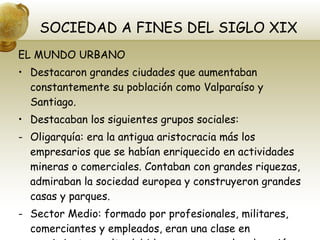 SOCIEDAD A FINES DEL SIGLO XIX EL MUNDO URBANO Destacaron grandes ciudades que aumentaban constantemente su población como Valparaíso y Santiago. Destacaban los siguientes grupos sociales: Oligarquía: era la antigua aristocracia más los empresarios que se habían enriquecido en actividades mineras o comerciales. Contaban con grandes riquezas, admiraban la sociedad europea y construyeron grandes casas y parques. Sector Medio: formado por profesionales, militares, comerciantes y empleados, eran una clase en crecimiento y culta debido a su acceso a la educación. 