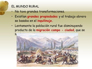 EL MUNDO RURAL No tuvo grandes transformaciones. Existían  grandes propiedades  y el trabajo obrero se basaba en el  inquilinaje. Lentamente la población rural fue disminuyendo producto de la  migración campo - ciudad , que se hacía buscando mejor calidad de vida. 