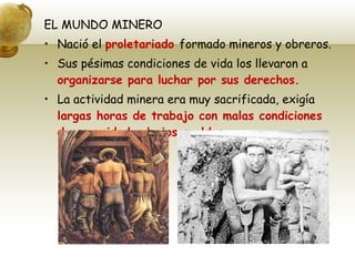 EL MUNDO MINERO Nació el  proletariado  formado mineros y obreros. Sus pésimas condiciones de vida los llevaron a  organizarse para luchar por sus derechos. La actividad minera era muy sacrificada, exigía  largas horas de trabajo con malas condiciones de seguridad y bajos sueldos. 