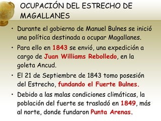 OCUPACIÓN DEL ESTRECHO DE MAGALLANES Durante el gobierno de Manuel Bulnes se inició una política destinada a ocupar Magallanes. Para ello en  1843  se envió, una expedición a cargo de  Juan Williams Rebolledo , en la goleta Ancud. El 21 de Septiembre de 1843 tomo posesión del Estrecho,  fundando el Fuerte Bulnes. Debido a las malas condiciones climáticas, la población del fuerte se trasladó en  1849 , más al norte, donde fundaron  Punta Arenas. 