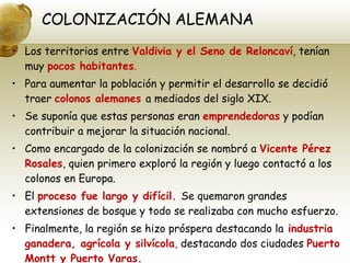 COLONIZACIÓN ALEMANA Los territorios entre  Valdivia y el Seno de Reloncaví , tenían muy  pocos habitantes . Para aumentar la población y permitir el desarrollo se decidió traer  colonos alemanes  a mediados del siglo XIX. Se suponía que estas personas eran  emprendedoras  y podían contribuir a mejorar la situación nacional. Como encargado de la colonización se nombró a  Vicente Pérez Rosales , quien primero exploró la región y luego contactó a los colonos en Europa. El  proceso fue largo y difícil.  Se quemaron grandes extensiones de bosque y todo se realizaba con mucho esfuerzo. Finalmente, la región se hizo próspera destacando la   industria ganadera, agrícola y silvícola ,  destacando dos ciudades  Puerto Montt y Puerto Varas. 