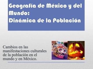 Geografía de México y del Mundo: Dinámica de la Población 
Cambios en las manifestaciones culturales de la población en el mundo y en México. 
 
