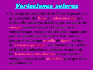 Variaciones solares La temperatura media de la Tierra depende, en gran medida, del  flujo  de  radiación solar  que recibe. Sin embargo, debido a que ese aporte de  energía  apenas varía en el tiempo, no se considera que sea una contribución importante para la variabilidad climática. Esto sucede porque el Sol es una  estrella  de  tipo G  en fase de  secuencia principal , resultando muy estable. El flujo de radiación es, además, el motor de los  fenómenos atmosféricos  ya que aporta la energía necesaria a la  atmósfera  para que éstos se produzcan. 
